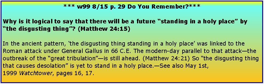 Text Box: *** w99 8/15 p. 29 Do You Remember?***Why is it logical to say that there will be a future standing in a holy place by the disgusting thing? (Matthew 24:15)In the ancient pattern, the disgusting thing standing in a holy place was linked to the Roman attack under General Gallus in 66 C.E. The modern-day parallel to that attackthe outbreak of the great tribulationis still ahead. (Matthew 24:21) So the disgusting thing that causes desolation is yet to stand in a holy place.See also May 1st, 1999 Watchtower, pages 16, 17.