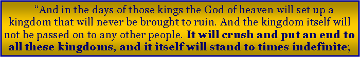 Text Box: “And in the days of those kings the God of heaven will set up a kingdom that will never be brought to ruin. And the kingdom itself will not be passed on to any other people. It will crush and put an end to all these kingdoms, and it itself will stand to times indefinite;
