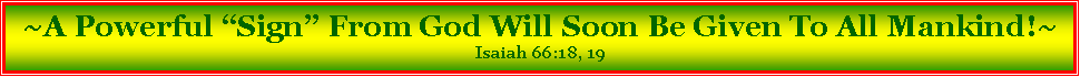 Text Box: ~A Powerful “Sign” From God Will Soon Be Given To All Mankind!~Isaiah 66:18, 19