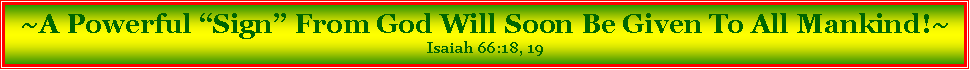 Text Box: ~A Powerful �Sign� From God Will Soon Be Given To All Mankind!~Isaiah 66:18, 19