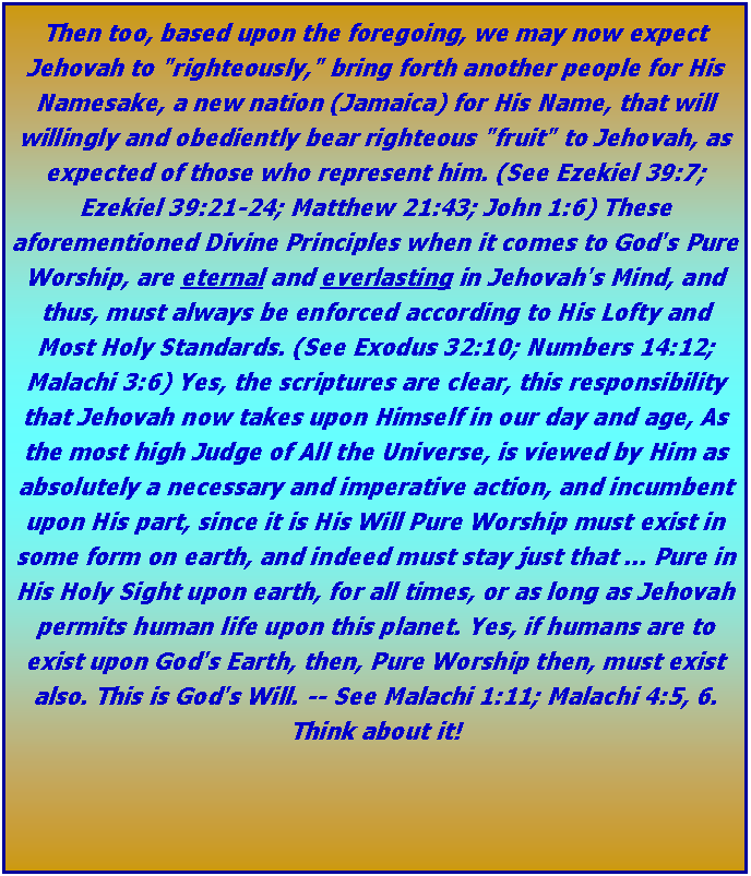 Text Box: Then too, based upon the foregoing, we may now expect Jehovah to "righteously," bring forth another people for His Namesake, a new nation (Jamaica) for His Name, that will willingly and obediently bear righteous "fruit" to Jehovah, as expected of those who represent him. (See Ezekiel 39:7; Ezekiel 39:21-24; Matthew 21:43; John 1:6) These aforementioned Divine Principles when it comes to God's Pure Worship, are eternal and everlasting in Jehovah's Mind, and thus, must always be enforced according to His Lofty and Most Holy Standards. (See Exodus 32:10; Numbers 14:12; Malachi 3:6) Yes, the scriptures are clear, this responsibility that Jehovah now takes upon Himself in our day and age, As the most high Judge of All the Universe, is viewed by Him as absolutely a necessary and imperative action, and incumbent upon His part, since it is His Will Pure Worship must exist in some form on earth, and indeed must stay just that ... Pure in His Holy Sight upon earth, for all times, or as long as Jehovah permits human life upon this planet. Yes, if humans are to exist upon God's Earth, then, Pure Worship then, must exist also. This is God's Will. -- See Malachi 1:11; Malachi 4:5, 6. Think about it!