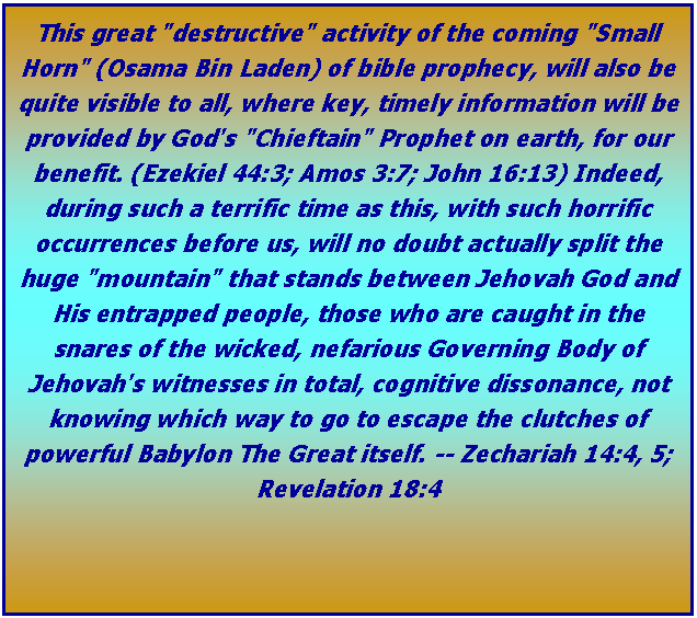 Text Box: This great "destructive" activity of the coming "Small Horn" (Osama Bin Laden) of bible prophecy, will also be quite visible to all, where key, timely information will be provided by God's "Chieftain" Prophet on earth, for our benefit. (Ezekiel 44:3; Amos 3:7; John 16:13) Indeed, during such a terrific time as this, with such horrific occurrences before us, will no doubt actually split the huge "mountain" that stands between Jehovah God and His entrapped people, those who are caught in the snares of the wicked, nefarious Governing Body of Jehovah's witnesses in total, cognitive dissonance, not knowing which way to go to escape the clutches of powerful Babylon The Great itself. -- Zechariah 14:4, 5; Revelation 18:4