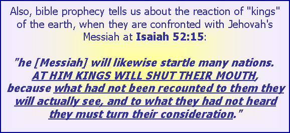 Text Box: Also, bible prophecy tells us about the reaction of "kings" of the earth, when they are confronted with Jehovah's Messiah at Isaiah 52:15:

"he [Messiah] will likewise startle many nations. AT HIM KINGS WILL SHUT THEIR MOUTH, because what had not been recounted to them they will actually see, and to what they had not heard they must turn their consideration."