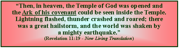 Text Box: “Then, in heaven, the Temple of God was opened and the Ark of his covenant could be seen inside the Temple. Lightning flashed, thunder crashed and roared; there was a great hailstorm, and the world was shaken by a mighty earthquake.” (Revelation 11:19 - New Living Translation)