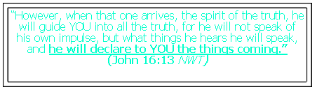 Text Box: “However, when that one arrives, the spirit of the truth, he will guide YOU into all the truth, for he will not speak of his own impulse, but what things he hears he will speak, and he will declare to YOU the things coming.” (John 16:13 NWT)