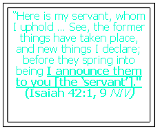 Text Box: “Here is my servant, whom I uphold … See, the former things have taken place, and new things I declare; before they spring into being I announce them to you [the ‘servant’]."(Isaiah 42:1, 9 NIV)