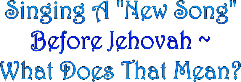 Singing A "New Song"
Before Jehovah ~
What Does That Mean?