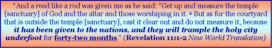 Text Box: �And a reed like a rod was given me as he said: �Get up and measure the temple [sanctuary] of God and the altar and those worshiping in it. 2&nbsp;But as for the courtyard that is outside the temple [sanctuary], cast it clear out and do not measure it, because it has been given to the nations, and they will trample the holy city underfoot for forty-two months.� (Revelation 11:1-2 New World Translation)