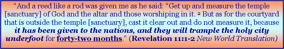 Text Box: �And a reed like a rod was given me as he said: �Get up and measure the temple [sanctuary] of God and the altar and those worshiping in it. 2&nbsp;But as for the courtyard that is outside the temple [sanctuary], cast it clear out and do not measure it, because it has been given to the nations, and they will trample the holy city underfoot for forty-two months.� (Revelation 11:1-2 New World Translation)