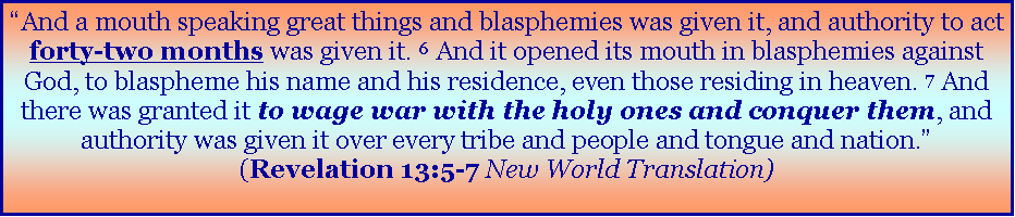 Text Box: �And a mouth speaking great things and blasphemies was given it, and authority to act forty-two months was given it. 6&nbsp;And it opened its mouth in blasphemies against God, to blaspheme his name and his residence, even those residing in heaven. 7&nbsp;And there was granted it to wage war with the holy ones and conquer them, and authority was given it over every tribe and people and tongue and nation.� (Revelation 13:5-7 New World Translation)