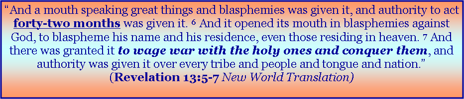 Text Box: �And a mouth speaking great things and blasphemies was given it, and authority to act forty-two months was given it. 6&nbsp;And it opened its mouth in blasphemies against God, to blaspheme his name and his residence, even those residing in heaven. 7&nbsp;And there was granted it to wage war with the holy ones and conquer them, and authority was given it over every tribe and people and tongue and nation.� (Revelation 13:5-7 New World Translation)