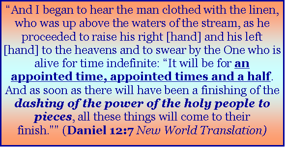 Text Box: �And I began to hear the man clothed with the linen, who was up above the waters of the stream, as he proceeded to raise his right [hand] and his left [hand] to the heavens and to swear by the One who is alive for time indefinite: �It will be for an appointed time, appointed times and a half. And as soon as there will have been a finishing of the dashing of the power of the holy people to pieces, all these things will come to their finish.�� (Daniel 12:7 New World Translation)
