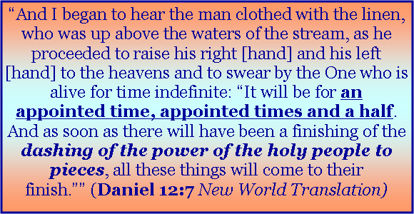 Text Box: �And I began to hear the man clothed with the linen, who was up above the waters of the stream, as he proceeded to raise his right [hand] and his left [hand] to the heavens and to swear by the One who is alive for time indefinite: �It will be for an appointed time, appointed times and a half. And as soon as there will have been a finishing of the dashing of the power of the holy people to pieces, all these things will come to their finish.�� (Daniel 12:7 New World Translation)