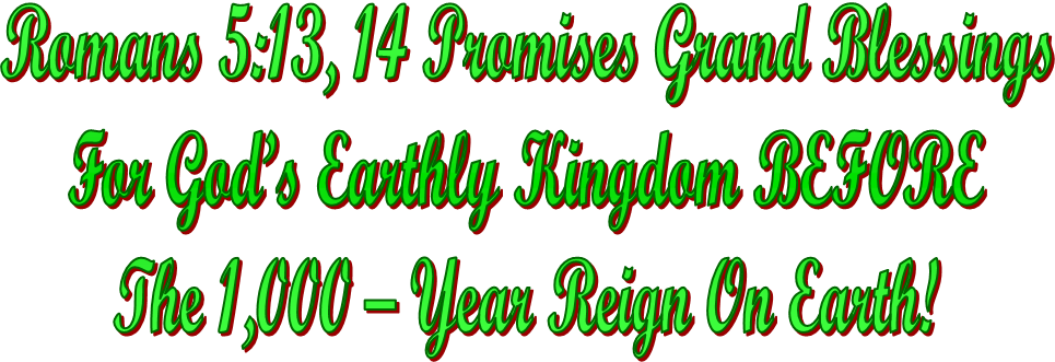 Romans 5:13, 14 Promises Grand Blessings
For God’s Earthly Kingdom BEFORE
The 1,000 – Year Reign On Earth!
