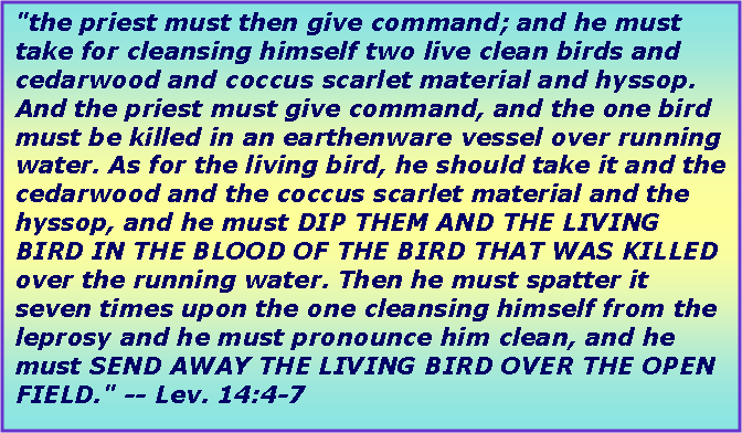 Text Box: "the priest must then give command; and he must take for cleansing himself two live clean birds and cedarwood and coccus scarlet material and hyssop. And the priest must give command, and the one bird must be killed in an earthenware vessel over running water. As for the living bird, he should take it and the cedarwood and the coccus scarlet material and the hyssop, and he must DIP THEM AND THE LIVING BIRD IN THE BLOOD OF THE BIRD THAT WAS KILLED over the running water. Then he must spatter it seven times upon the one cleansing himself from the leprosy and he must pronounce him clean, and he must SEND AWAY THE LIVING BIRD OVER THE OPEN FIELD." -- Lev. 14:4-7
