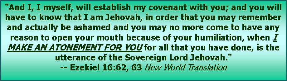 Text Box: "And I, I myself, will establish my covenant with you; and you will have to know that I am Jehovah, in order that you may remember and actually be ashamed and you may no more come to have any reason to open your mouth because of your humiliation, when I MAKE AN ATONEMENT FOR YOU for all that you have done, is the utterance of the Sovereign Lord Jehovah." -- Ezekiel 16:62, 63 New World Translation
