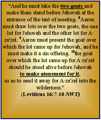 Text Box: “And he must take the two goats and make them stand before Jehovah at the entrance of the tent of meeting. 8Aaron must draw lots over the two goats, the one lot for Jehovah and the other lot for A‧za'zel. 9Aaron must present the goat over which the lot came up for Jehovah, and he must make it a sin offering. 10the goat over which the lot came up for A‧za'zel should be stood alive before Jehovah to make atonement for it, so as to send it away for A‧za'zel into the wilderness.”  (Leviticus 16:7-10 NWT)