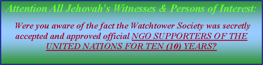 Text Box: Attention All Jehovah's Witnesses & Persons of Interest: Were you aware of the fact the Watchtower Society was secretly accepted and approved official NGO SUPPORTERS OF THE UNITED NATIONS FOR TEN (10) YEARS? 