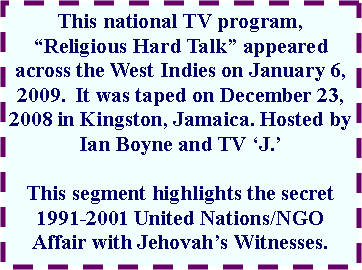 Text Box: This national TV program, �Religious Hard Talk� appeared across the West Indies on January 6, 2009.  It was taped on December 23, 2008 in Kingston, Jamaica. Hosted by Ian Boyne and TV �J.�  This segment highlights the secret 1991-2001 United Nations/NGO Affair with Jehovah�s Witnesses.