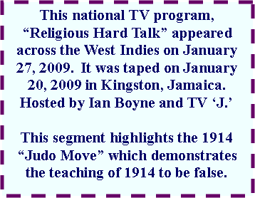 Text Box: This national TV program, �Religious Hard Talk� appeared across the West Indies on January 27, 2009.  It was taped on January 20, 2009 in Kingston, Jamaica. Hosted by Ian Boyne and TV �J.�This segment highlights the 1914 �Judo Move� which demonstrates the teaching of 1914 to be false.