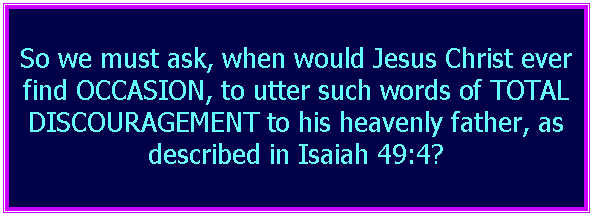 Text Box: So we must ask, when would Jesus Christ ever find OCCASION, to utter such words of TOTAL DISCOURAGEMENT to his heavenly father, as described in Isaiah 49:4?