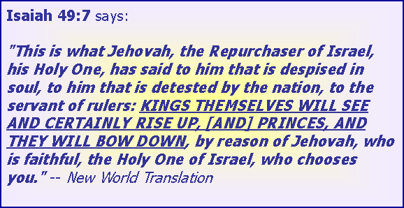 Text Box: Isaiah 49:7 says:

"This is what Jehovah, the Repurchaser of Israel, his Holy One, has said to him that is despised in soul, to him that is detested by the nation, to the servant of rulers: KINGS THEMSELVES WILL SEE AND CERTAINLY RISE UP, [AND] PRINCES, AND THEY WILL BOW DOWN, by reason of Jehovah, who is faithful, the Holy One of Israel, who chooses you." -- New World Translation