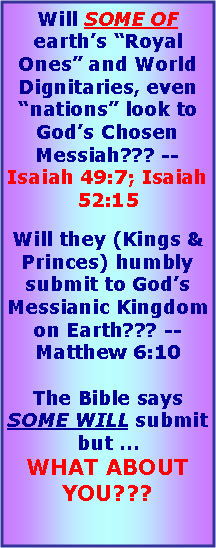 Text Box: Will SOME OF earths Royal Ones and World Dignitaries, even nations look to Gods Chosen Messiah??? -- Isaiah 49:7; Isaiah 52:15Will they (Kings & Princes) humbly submit to Gods Messianic Kingdom on Earth??? -- Matthew 6:10The Bible says SOME WILL submit but  WHAT ABOUT YOU???